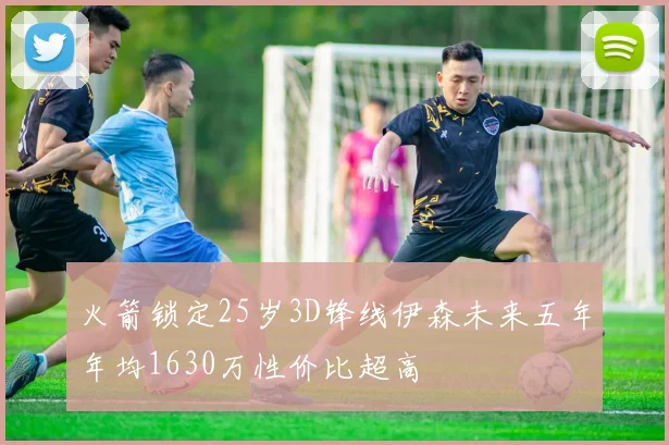 火箭锁定25岁3D锋线伊森未来五年年均1630万性价比超高