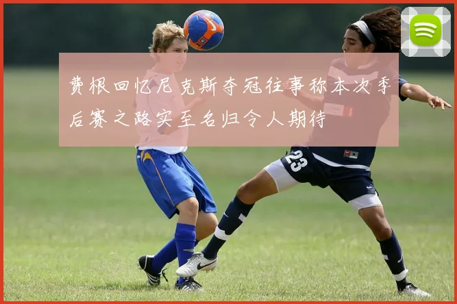 费根回忆尼克斯夺冠往事称本次季后赛之路实至名归令人期待