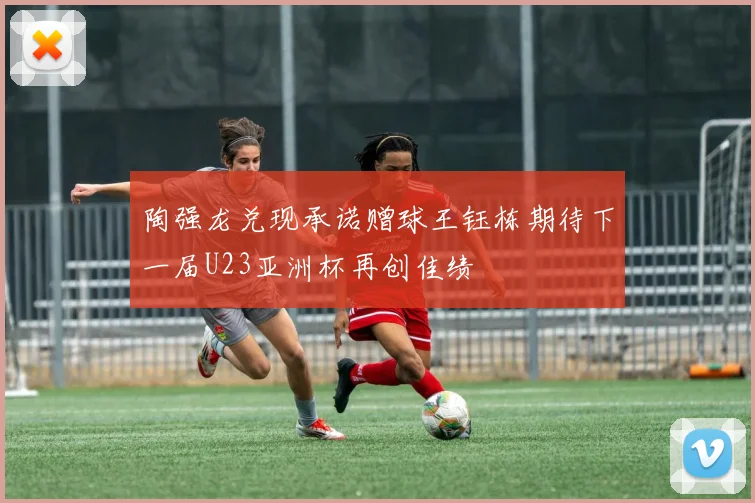 陶强龙兑现承诺赠球王钰栋期待下一届U23亚洲杯再创佳绩
