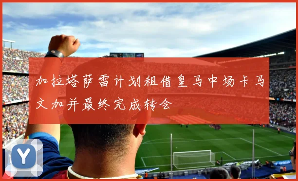 加拉塔萨雷计划租借皇马中场卡马文加并最终完成转会