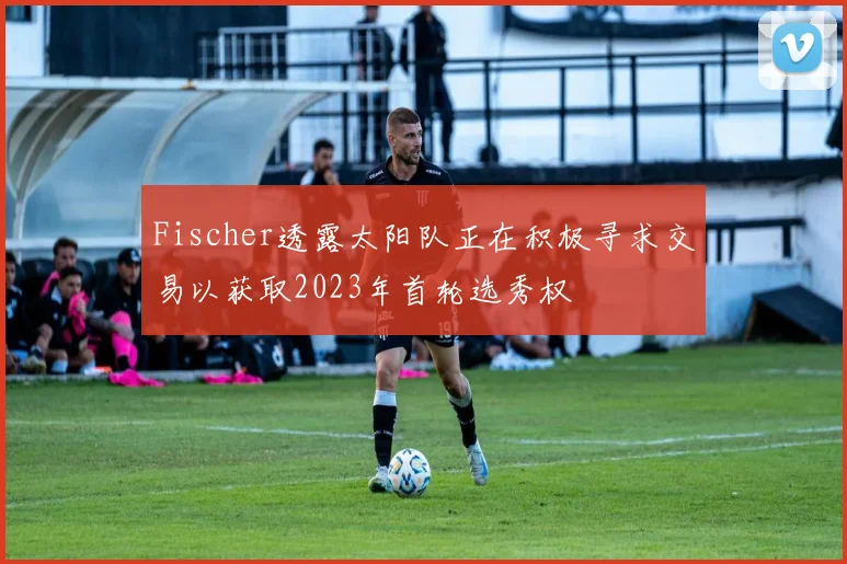 Fischer透露太阳队正在积极寻求交易以获取2023年首轮选秀权