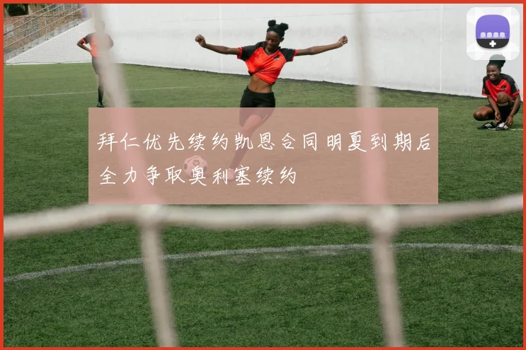 拜仁优先续约凯恩合同明夏到期后全力争取奥利塞续约