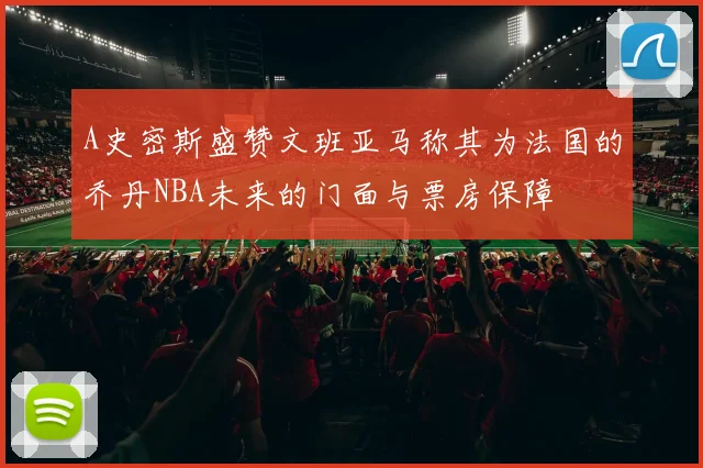 A史密斯盛赞文班亚马称其为法国的乔丹NBA未来的门面与票房保障