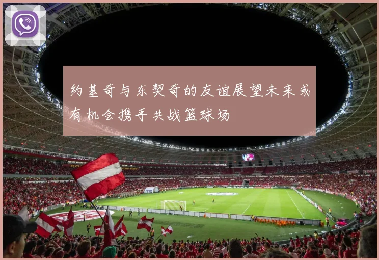 约基奇与东契奇的友谊展望未来或有机会携手共战篮球场