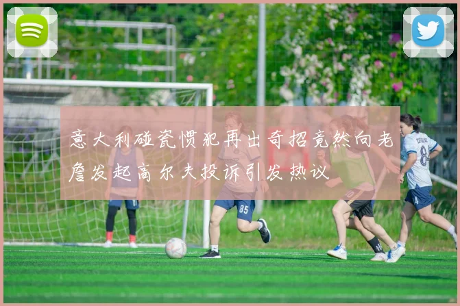 意大利碰瓷惯犯再出奇招竟然向老詹发起高尔夫投诉引发热议