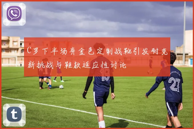 C罗下半场弃金色定制战靴引发耐克新挑战与鞋款适应性讨论