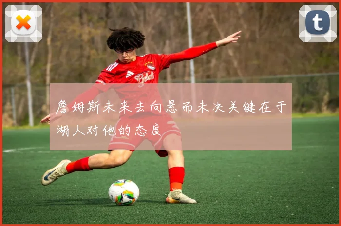 詹姆斯未来去向悬而未决关键在于湖人对他的态度