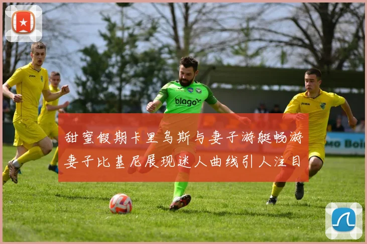 甜蜜假期卡里乌斯与妻子游艇畅游妻子比基尼展现迷人曲线引人注目