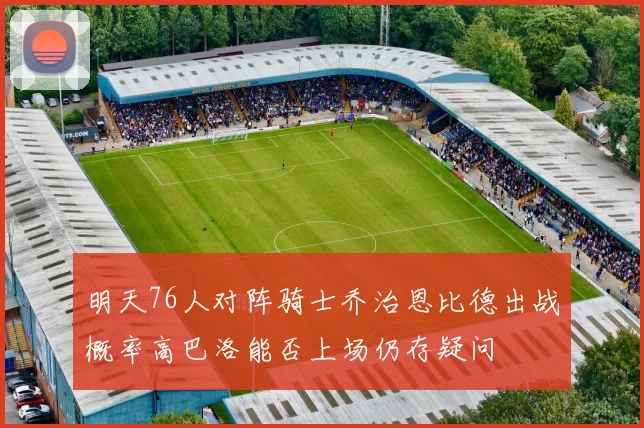 明天76人对阵骑士乔治恩比德出战概率高巴洛能否上场仍存疑问