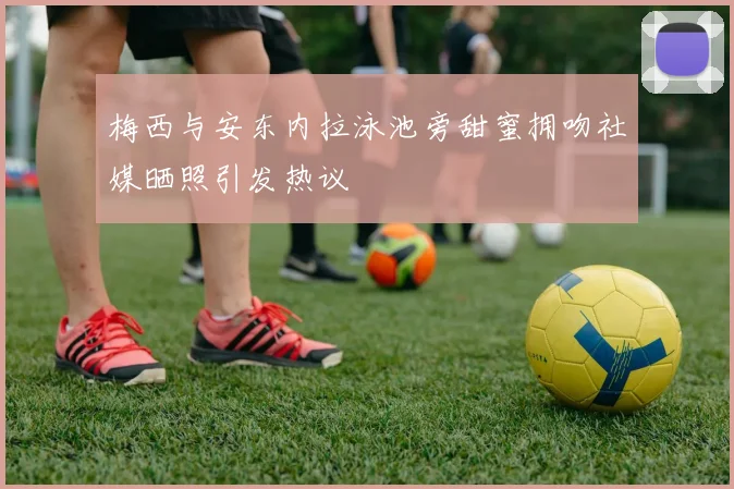 梅西与安东内拉泳池旁甜蜜拥吻社媒晒照引发热议