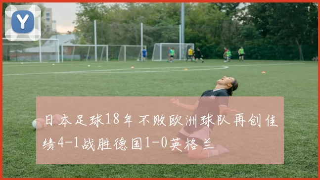 日本足球18年不败欧洲球队再创佳绩4-1战胜德国1-0英格兰