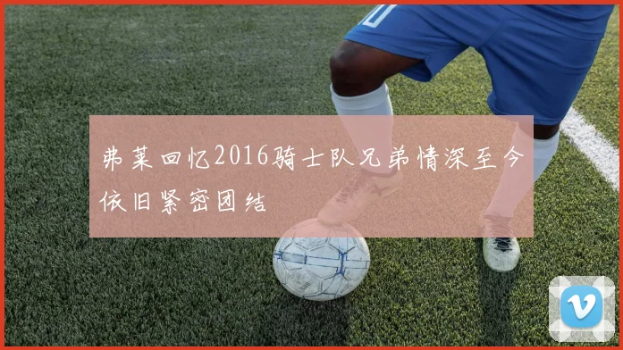 弗莱回忆2016骑士队兄弟情深至今依旧紧密团结