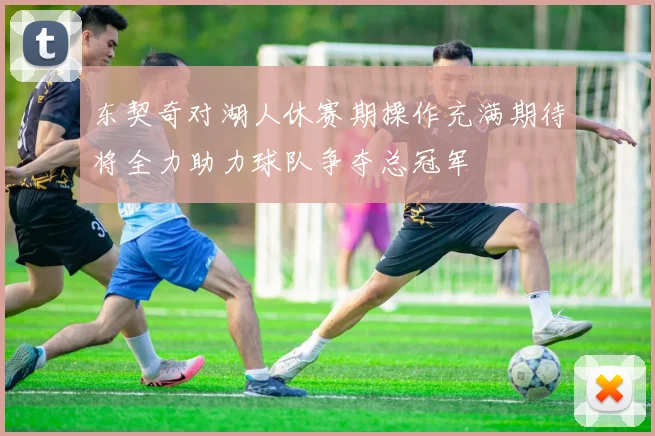 东契奇对湖人休赛期操作充满期待将全力助力球队争夺总冠军
