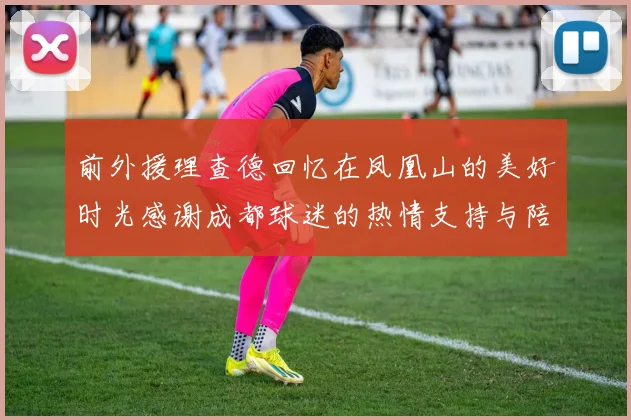 前外援理查德回忆在凤凰山的美好时光感谢成都球迷的热情支持与陪伴