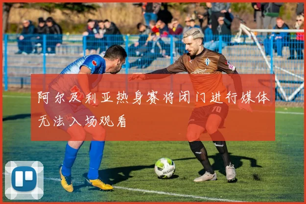 阿尔及利亚热身赛将闭门进行媒体无法入场观看