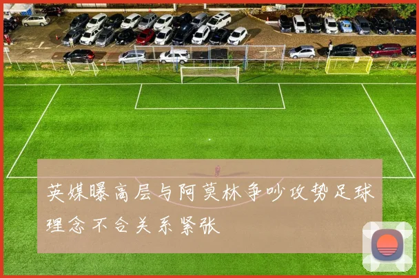 英媒曝高层与阿莫林争吵攻势足球理念不合关系紧张