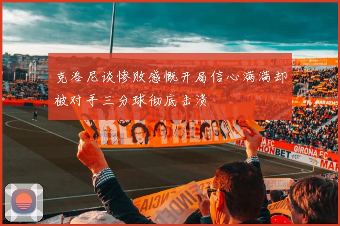 克洛尼谈惨败感慨开局信心满满却被对手三分球彻底击溃