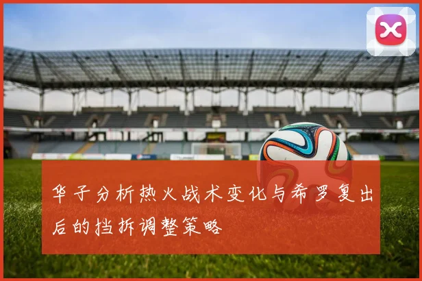 华子分析热火战术变化与希罗复出后的挡拆调整策略