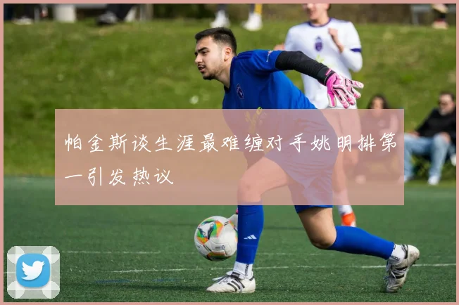 帕金斯谈生涯最难缠对手姚明排第一引发热议