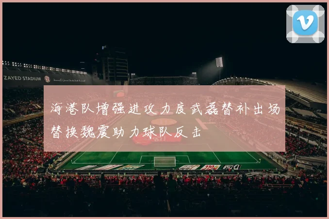 海港队增强进攻力度武磊替补出场替换魏震助力球队反击