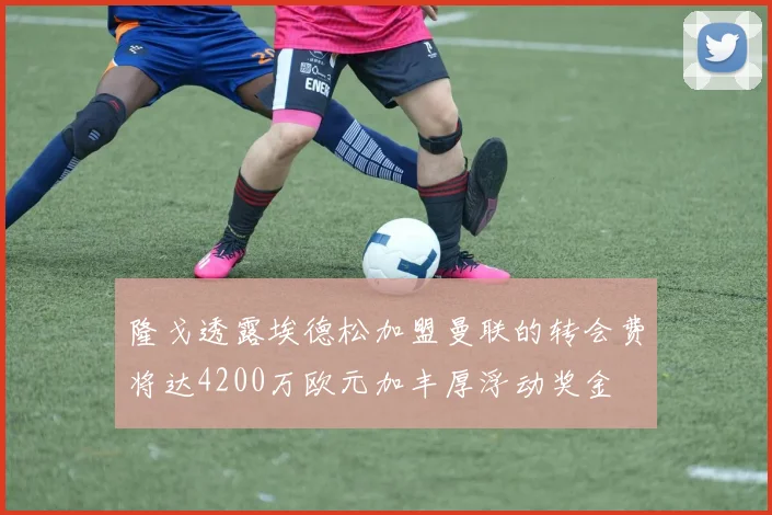 隆戈透露埃德松加盟曼联的转会费将达4200万欧元加丰厚浮动奖金