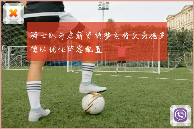 骑士队考虑薪资调整或将交易施罗德以优化阵容配置